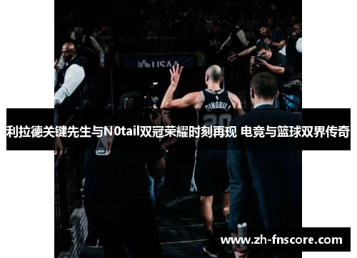 利拉德关键先生与N0tail双冠荣耀时刻再现 电竞与篮球双界传奇