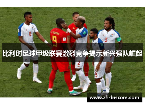比利时足球甲级联赛激烈竞争揭示新兴强队崛起