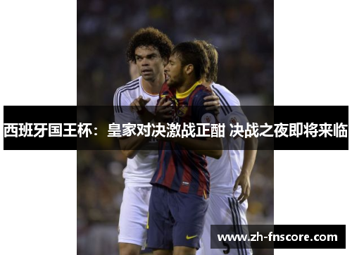 西班牙国王杯：皇家对决激战正酣 决战之夜即将来临