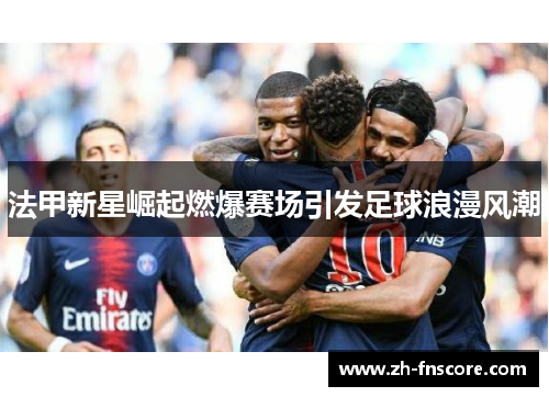 法甲新星崛起燃爆赛场引发足球浪漫风潮