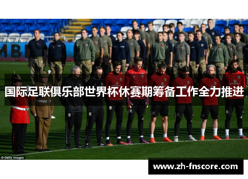 国际足联俱乐部世界杯休赛期筹备工作全力推进