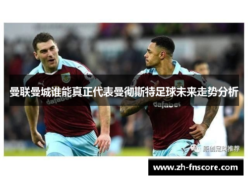 曼联曼城谁能真正代表曼彻斯特足球未来走势分析