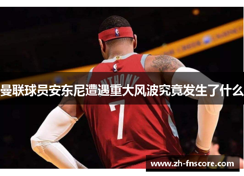 曼联球员安东尼遭遇重大风波究竟发生了什么